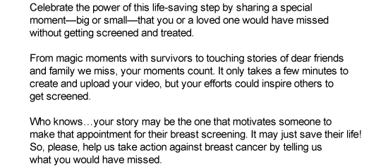 Getting screened regularly helps save lives! Celebrate the power of this life-saving step by sharing a special moment—big or small—that you or a loved one would have missed without getting screened and treated. From magic moments with survivors, to touching stories of dear friends and family we miss, your moments count. It only takes a few minutes to create and upload your video, but your efforts could inspired others to get screened. Who knows…your story may be the one that motivates someone to make that appointment for their breast screening. It may just save their life! So, please, help us take action against breast cancer by telling us what you would have missed.
