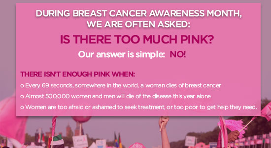 During Breast Cancer Awareness Month, we are often asked if there is too much pink! Our answer is simple: NO! There isn't enough pink when: 1. Every 69 seconds, somewhere in the world, a woman dies of breast cancer
2. Almost 500,000 women and men will dies of the disease this year aone 3. Women are too afraid or ashamed to seek treatment, or too poor to get the help they need.